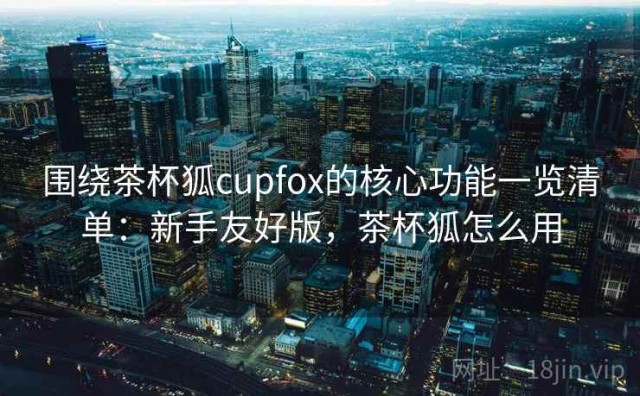 围绕茶杯狐cupfox的核心功能一览清单：新手友好版，茶杯狐怎么用
