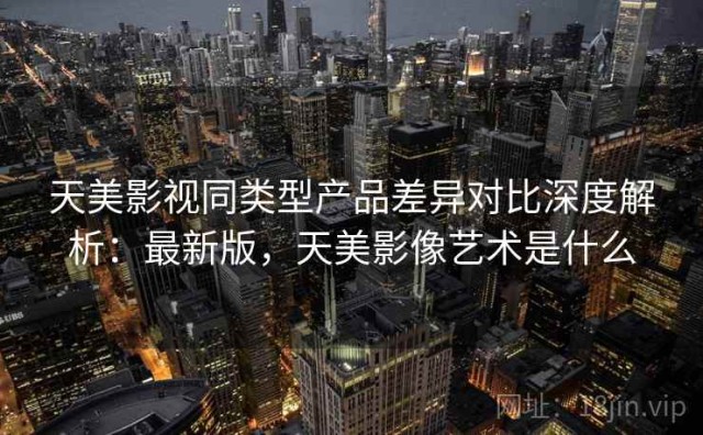 天美影视同类型产品差异对比深度解析：最新版，天美影像艺术是什么