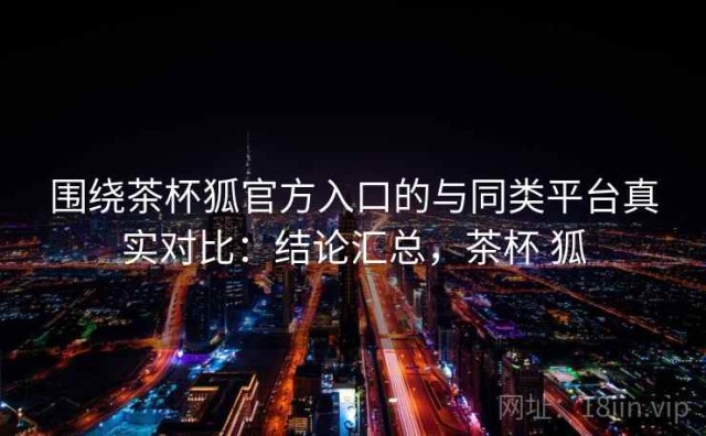 围绕茶杯狐官方入口的与同类平台真实对比：结论汇总，茶杯 狐