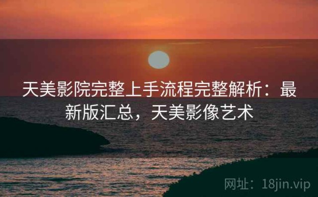 天美影院完整上手流程完整解析：最新版汇总，天美影像艺术