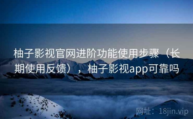 柚子影视官网进阶功能使用步骤（长期使用反馈），柚子影视app可靠吗