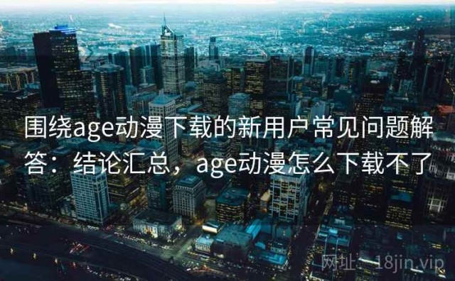 围绕age动漫下载的新用户常见问题解答：结论汇总，age动漫怎么下载不了