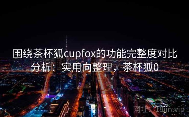 围绕茶杯狐cupfox的功能完整度对比分析：实用向整理，茶杯狐0