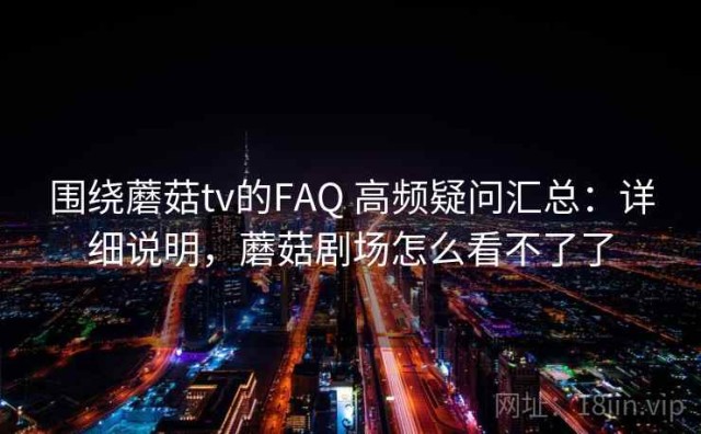 围绕蘑菇tv的FAQ 高频疑问汇总：详细说明，蘑菇剧场怎么看不了了