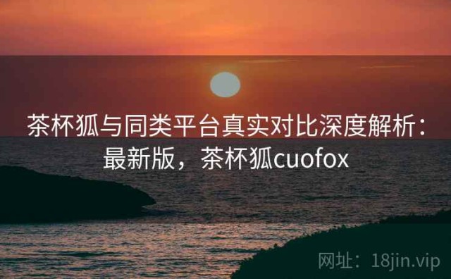 茶杯狐与同类平台真实对比深度解析：最新版，茶杯狐cuofox