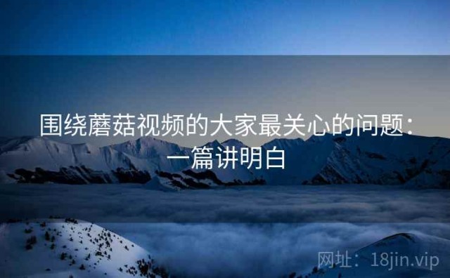 围绕蘑菇视频的大家最关心的问题：一篇讲明白