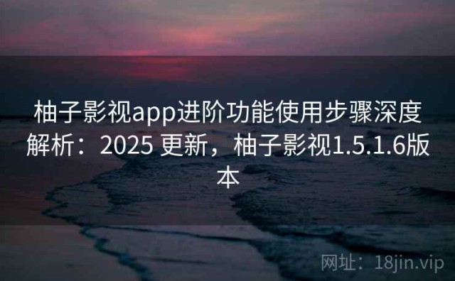 柚子影视app进阶功能使用步骤深度解析：2025 更新，柚子影视1.5.1.6版本