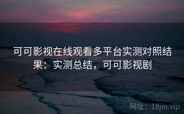 可可影视在线观看多平台实测对照结果：实测总结，可可影视剧