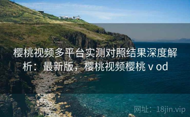 樱桃视频多平台实测对照结果深度解析：最新版，樱桃视频樱桃ⅴod
