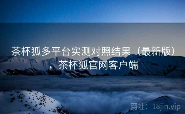 茶杯狐多平台实测对照结果（最新版），茶杯狐官网客户端