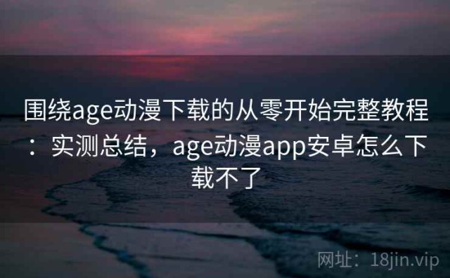 围绕age动漫下载的从零开始完整教程：实测总结，age动漫app安卓怎么下载不了