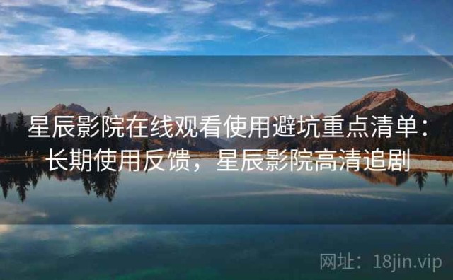 星辰影院在线观看使用避坑重点清单：长期使用反馈，星辰影院高清追剧