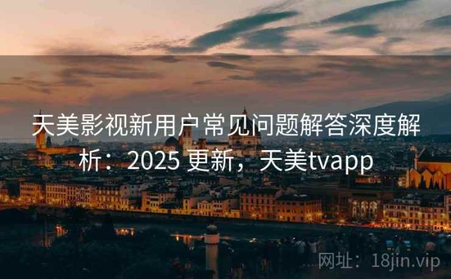 天美影视新用户常见问题解答深度解析：2025 更新，天美tvapp