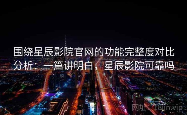 围绕星辰影院官网的功能完整度对比分析：一篇讲明白，星辰影院可靠吗