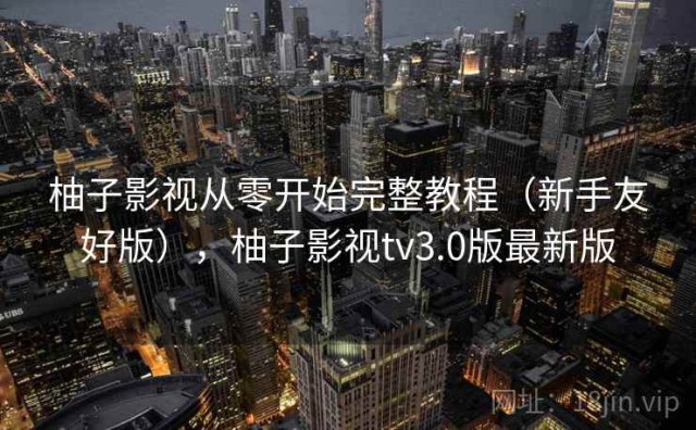 柚子影视从零开始完整教程（新手友好版），柚子影视tv3.0版最新版