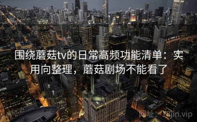 围绕蘑菇tv的日常高频功能清单：实用向整理，蘑菇剧场不能看了