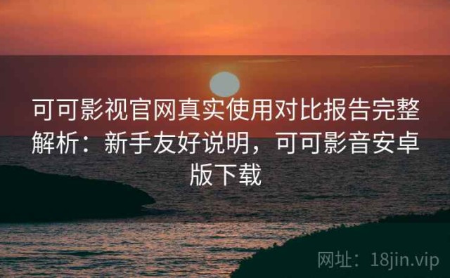 可可影视官网真实使用对比报告完整解析：新手友好说明，可可影音安卓版下载