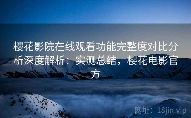 樱花影院在线观看功能完整度对比分析深度解析：实测总结，樱花电影官方