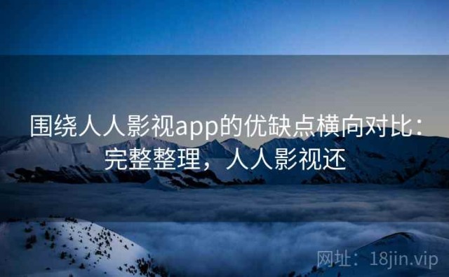 围绕人人影视app的优缺点横向对比：完整整理，人人影视还
