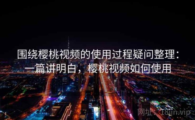 围绕樱桃视频的使用过程疑问整理：一篇讲明白，樱桃视频如何使用