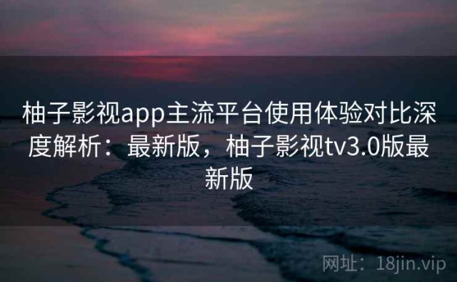柚子影视app主流平台使用体验对比深度解析：最新版，柚子影视tv3.0版最新版