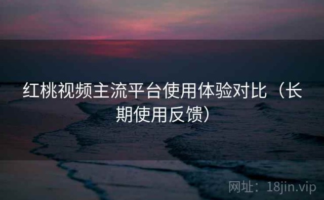 红桃视频主流平台使用体验对比（长期使用反馈）