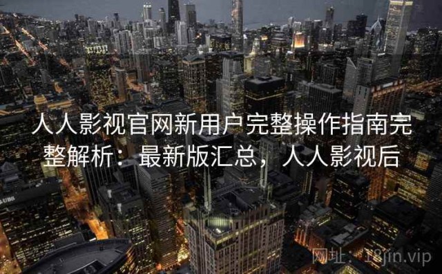 人人影视官网新用户完整操作指南完整解析：最新版汇总，人人影视后