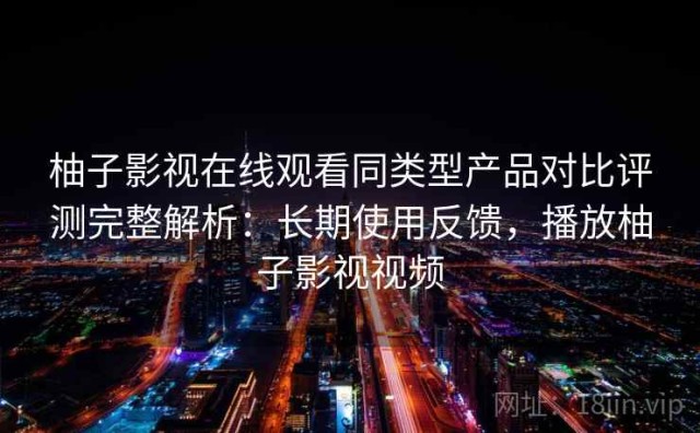 柚子影视在线观看同类型产品对比评测完整解析：长期使用反馈，播放柚子影视视频
