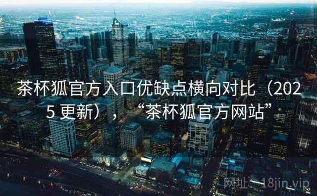 茶杯狐官方入口优缺点横向对比（2025 更新），“茶杯狐官方网站”