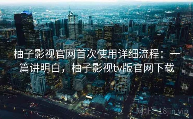 柚子影视官网首次使用详细流程：一篇讲明白，柚子影视tv版官网下载