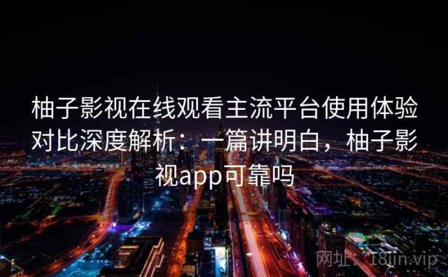 柚子影视在线观看主流平台使用体验对比深度解析：一篇讲明白，柚子影视app可靠吗