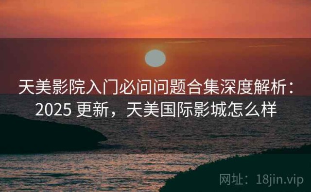 天美影院入门必问问题合集深度解析：2025 更新，天美国际影城怎么样