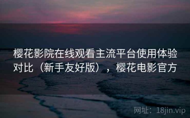 樱花影院在线观看主流平台使用体验对比（新手友好版），樱花电影官方