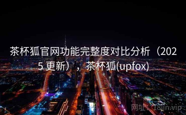 茶杯狐官网功能完整度对比分析（2025 更新），茶杯狐(upfox)