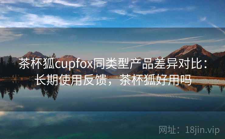 茶杯狐cupfox同类型产品差异对比:长期使用反馈,茶杯狐好用吗 茶杯狐cupfox同类型产品差异对比:长期使用反馈,茶杯狐好用吗