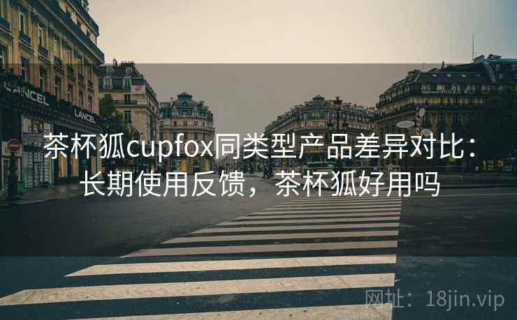 茶杯狐cupfox同类型产品差异对比:长期使用反馈,茶杯狐好用吗 茶杯狐cupfox同类型产品差异对比:长期使用反馈,茶杯狐好用吗