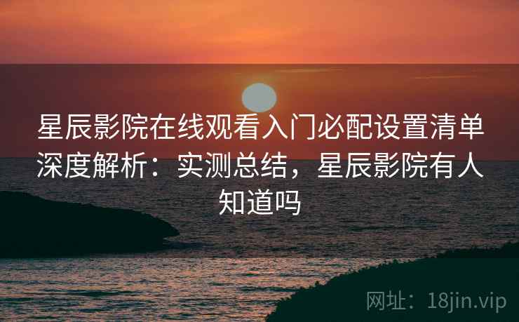 星辰影院在线观看入门必配设置清单深度解析：实测总结，星辰影院有人知道吗