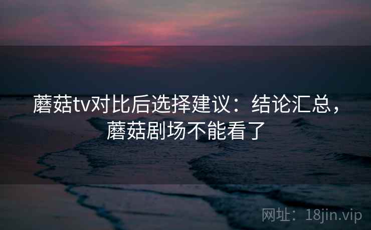 蘑菇tv对比后选择建议：结论汇总，蘑菇剧场不能看了