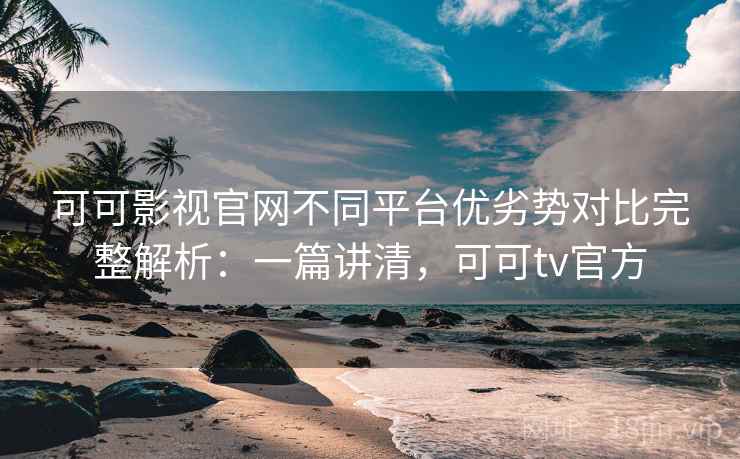 可可影视官网不同平台优劣势对比完整解析：一篇讲清，可可tv官方