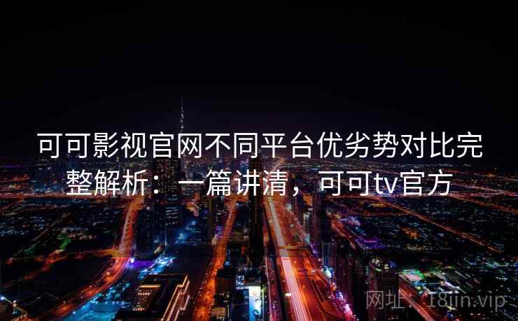 可可影视官网不同平台优劣势对比完整解析：一篇讲清，可可tv官方