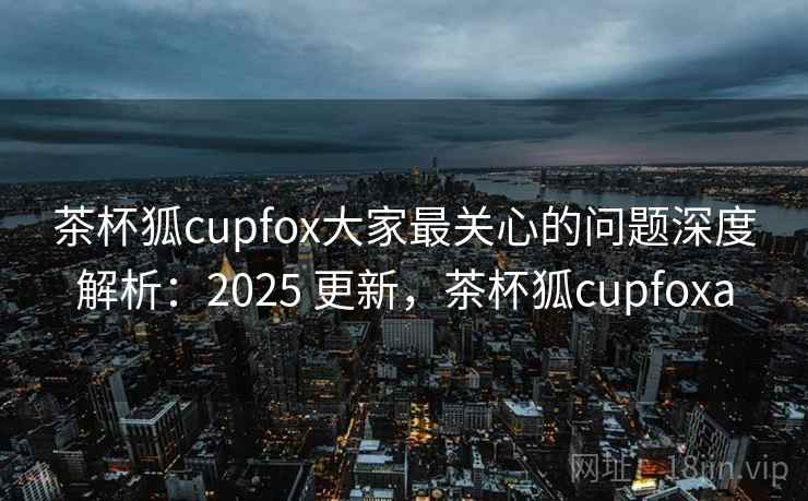 茶杯狐cupfox大家最关心的问题深度解析：2025 更新，茶杯狐cupfoxa