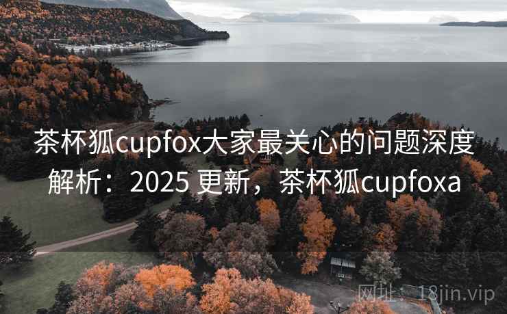 茶杯狐cupfox大家最关心的问题深度解析：2025 更新，茶杯狐cupfoxa