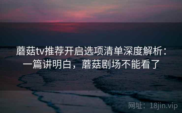蘑菇tv推荐开启选项清单深度解析：一篇讲明白，蘑菇剧场不能看了
