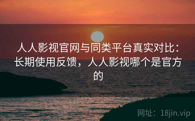 人人影视官网与同类平台真实对比：长期使用反馈，人人影视哪个是官方的