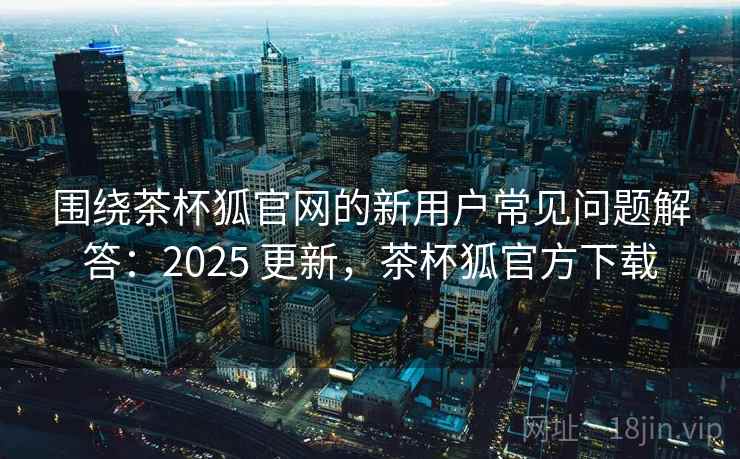 围绕茶杯狐官网的新用户常见问题解答：2025 更新，茶杯狐官方下载