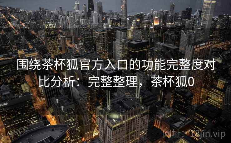 围绕茶杯狐官方入口的功能完整度对比分析：完整整理，茶杯狐0