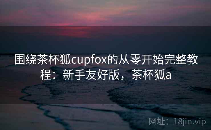 围绕茶杯狐cupfox的从零开始完整教程：新手友好版，茶杯狐a