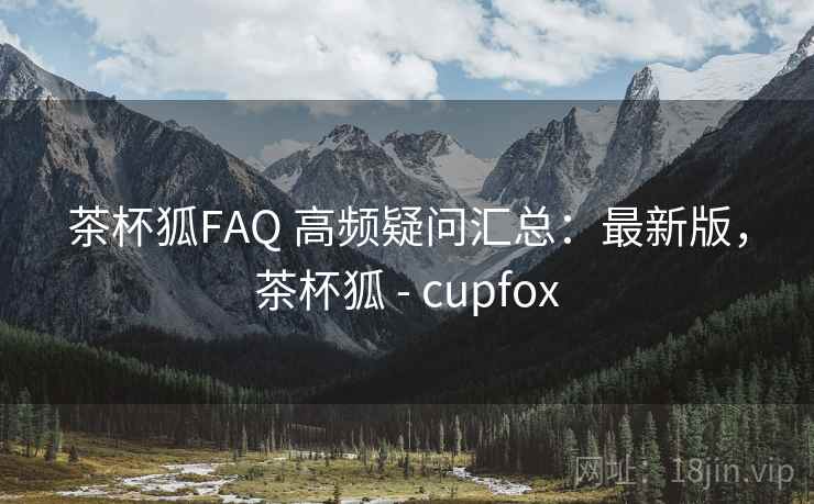 茶杯狐FAQ 高频疑问汇总：最新版，茶杯狐 - cupfox
