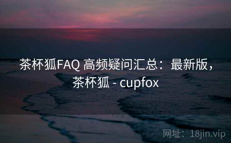 茶杯狐FAQ 高频疑问汇总：最新版，茶杯狐 - cupfox