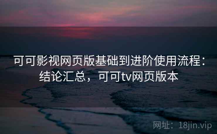 可可影视网页版基础到进阶使用流程：结论汇总，可可tv网页版本